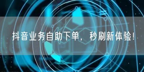 抖音业务自助下单，秒刷新体验！