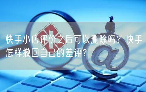 快手小店评价之后可以删除吗？快手怎样撤回自己的差评？