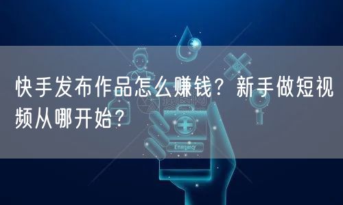 快手发布作品怎么赚钱？新手做短视频从哪开始？