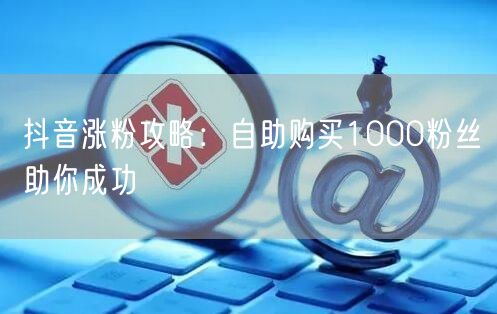 抖音涨粉攻略：自助购买1000粉丝助你成功