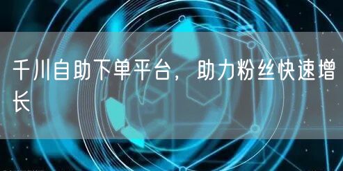 千川自助下单平台，助力粉丝快速增长