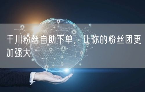 千川粉丝自助下单，让你的粉丝团更加强大