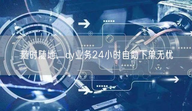 随时随地，dy业务24小时自助下单无忧