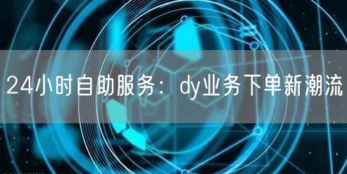 24小时自助服务：dy业务下单新潮流