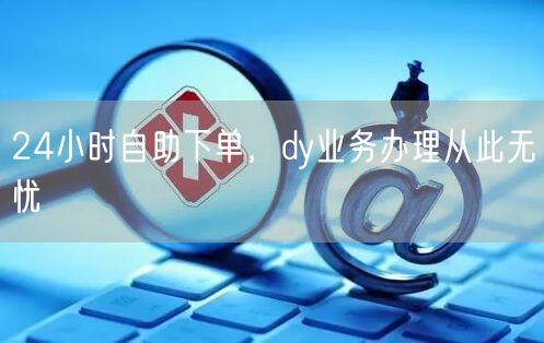 24小时自助下单，dy业务办理从此无忧