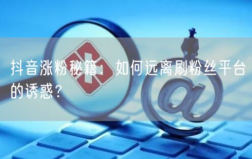 抖音涨粉秘籍：如何远离刷粉丝平台的诱惑？