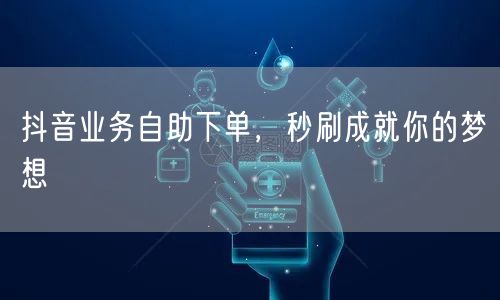 抖音业务自助下单，秒刷成就你的梦想