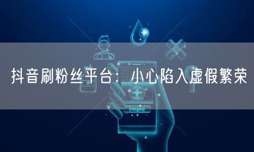 抖音刷粉丝平台：小心陷入虚假繁荣