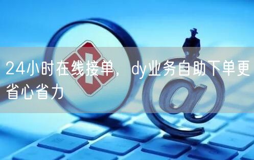24小时在线接单，dy业务自助下单更省心省力