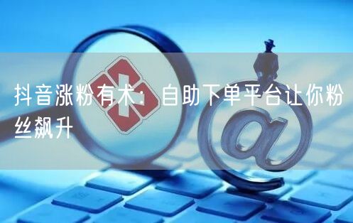 抖音涨粉有术：自助下单平台让你粉丝飙升