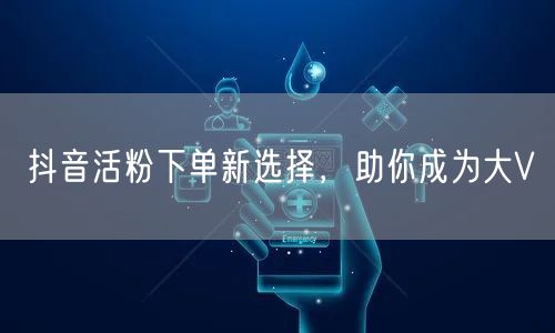 抖音活粉下单新选择，助你成为大V