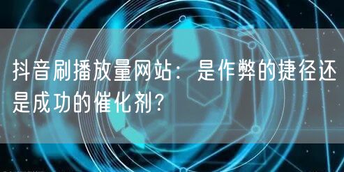 抖音刷播放量网站：是作弊的捷径还是成功的催化剂？