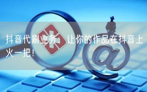 抖音代刷业务：让你的作品在抖音上火一把！