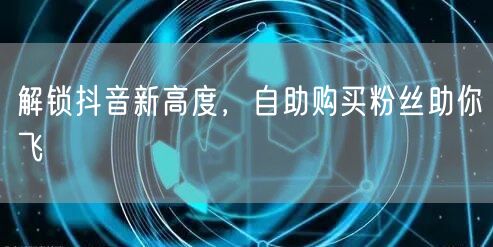 解锁抖音新高度，自助购买粉丝助你飞