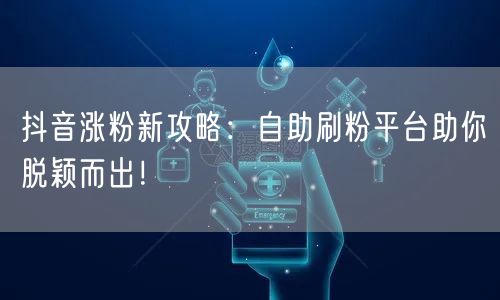 抖音涨粉新攻略：自助刷粉平台助你脱颖而出！