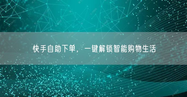 快手自助下单，一键解锁智能购物生活