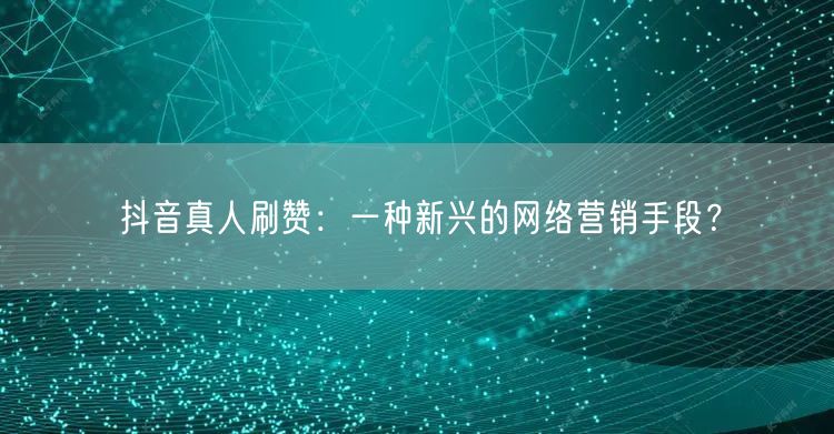 抖音真人刷赞：一种新兴的网络营销手段？