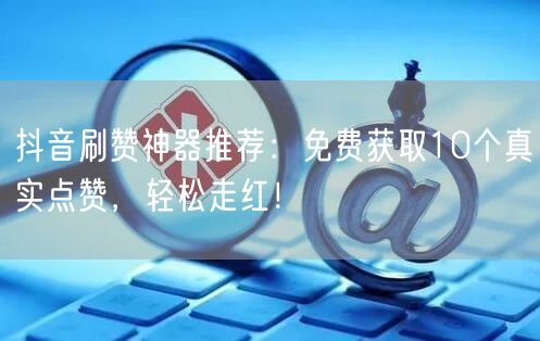 抖音刷赞神器推荐：免费获取10个真实点赞，轻松走红！