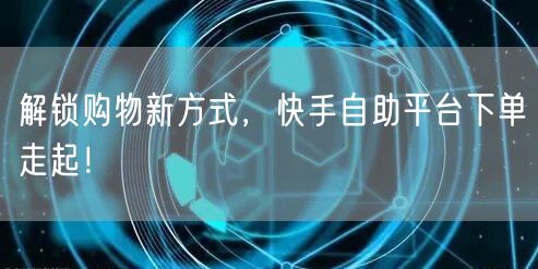 解锁购物新方式，快手自助平台下单走起！