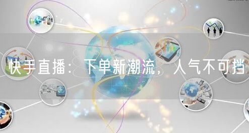 快手直播：下单新潮流，人气不可挡