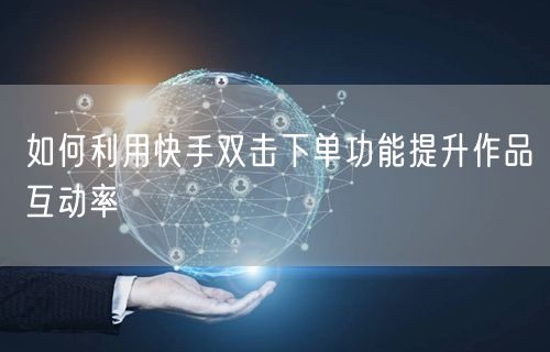 如何利用快手双击下单功能提升作品互动率