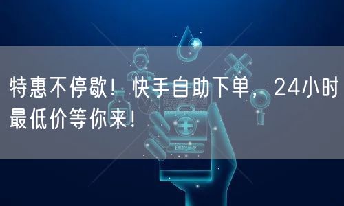 特惠不停歇！快手自助下单，24小时最低价等你来！