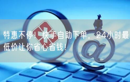 特惠不停！快手自助下单，24小时最低价让你省心省钱！