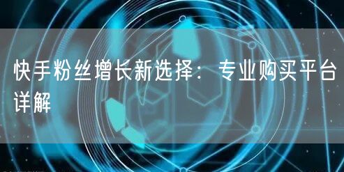 快手粉丝增长新选择：专业购买平台详解