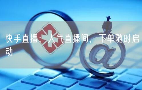 快手直播：人气直播间，下单随时启动