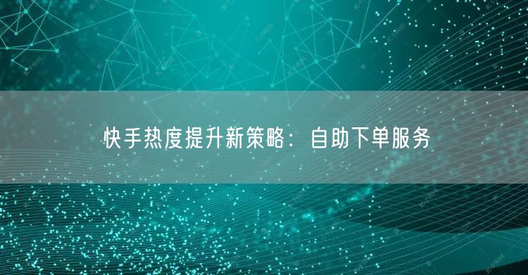 快手热度提升新策略：自助下单服务