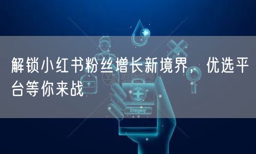 解锁小红书粉丝增长新境界，优选平台等你来战