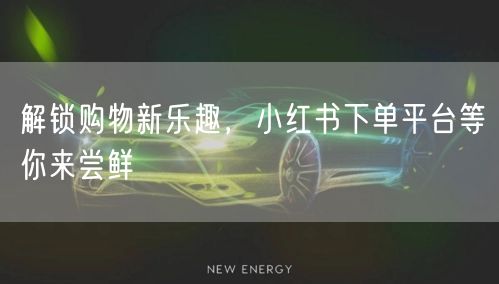 解锁购物新乐趣，小红书下单平台等你来尝鲜