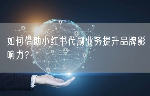如何借助小红书代刷业务提升品牌影响力？