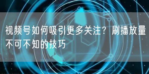 视频号如何吸引更多关注？刷播放量不可不知的技巧