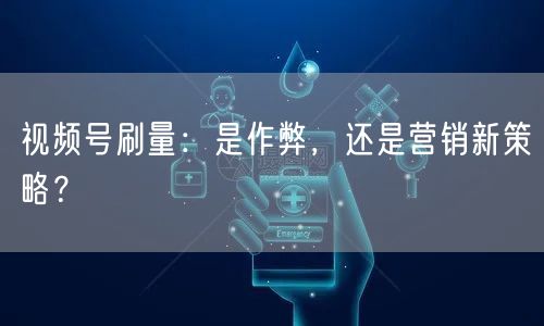 视频号刷量：是作弊，还是营销新策略？