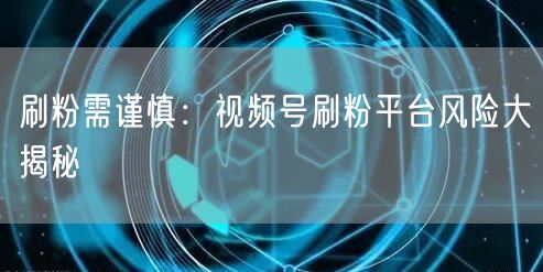 刷粉需谨慎：视频号刷粉平台风险大揭秘