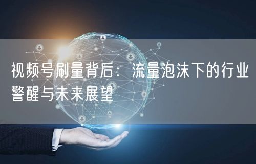 视频号刷量背后：流量泡沫下的行业警醒与未来展望