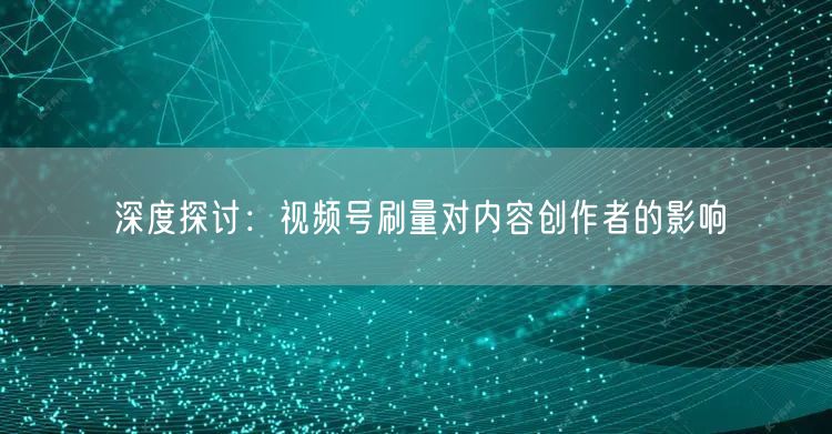 深度探讨：视频号刷量对内容创作者的影响
