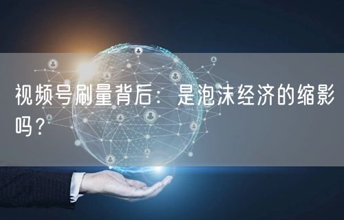 视频号刷量背后：是泡沫经济的缩影吗？