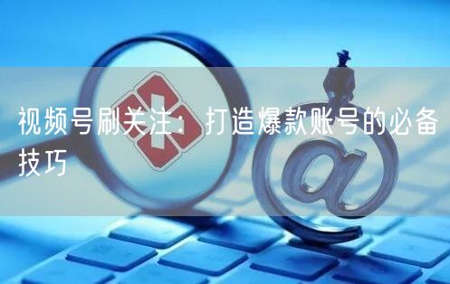 视频号刷关注：打造爆款账号的必备技巧