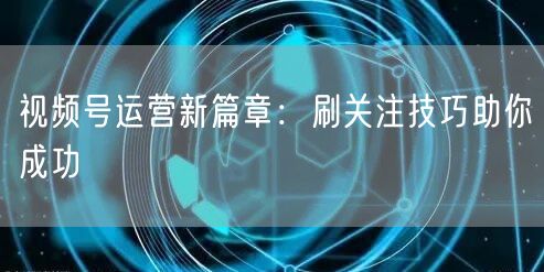 视频号运营新篇章：刷关注技巧助你成功
