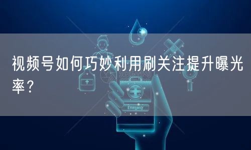 视频号如何巧妙利用刷关注提升曝光率？