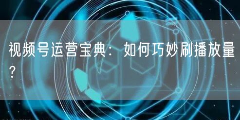 视频号运营宝典：如何巧妙刷播放量？