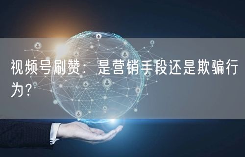 视频号刷赞：是营销手段还是欺骗行为？