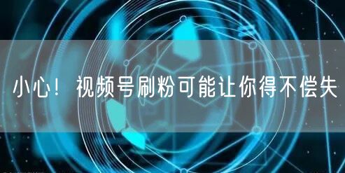 小心！视频号刷粉可能让你得不偿失