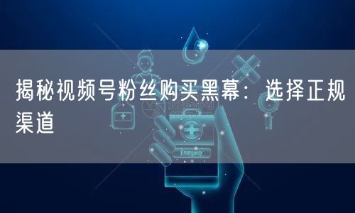 揭秘视频号粉丝购买黑幕：选择正规渠道