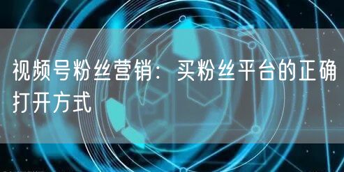视频号粉丝营销：买粉丝平台的正确打开方式