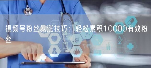 视频号粉丝暴涨技巧：轻松累积10000有效粉丝