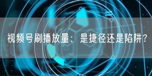 视频号刷播放量：是捷径还是陷阱？