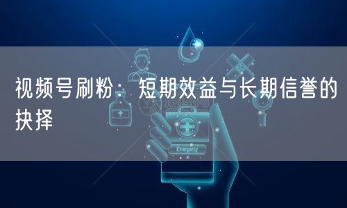 视频号刷粉：短期效益与长期信誉的抉择